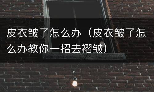 皮衣皱了怎么办（皮衣皱了怎么办教你一招去褶皱）