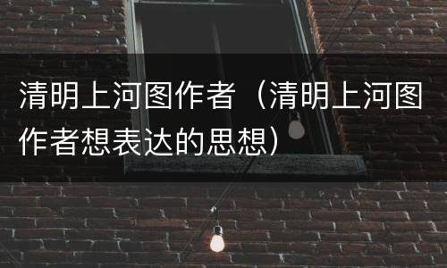 清明上河图作者（清明上河图作者想表达的思想）