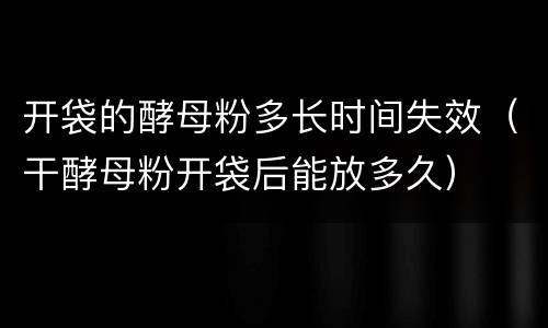 开袋的酵母粉多长时间失效（干酵母粉开袋后能放多久）