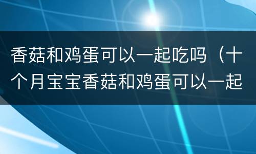 香菇和鸡蛋可以一起吃吗（十个月宝宝香菇和鸡蛋可以一起吃吗）