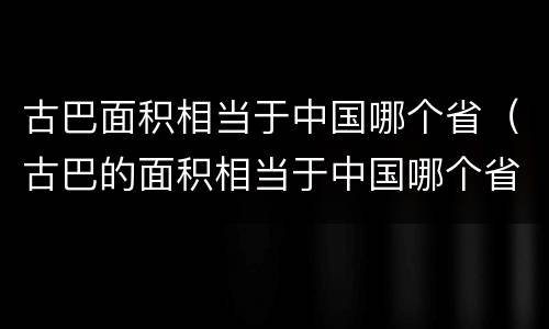 古巴面积相当于中国哪个省（古巴的面积相当于中国哪个省）