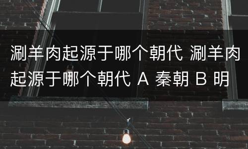 涮羊肉起源于哪个朝代 涮羊肉起源于哪个朝代 A 秦朝 B 明朝 C 唐朝 D 元朝