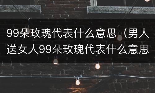 99朵玫瑰代表什么意思（男人送女人99朵玫瑰代表什么意思）