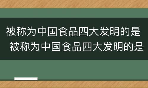 被称为中国食品四大发明的是 被称为中国食品四大发明的是谁