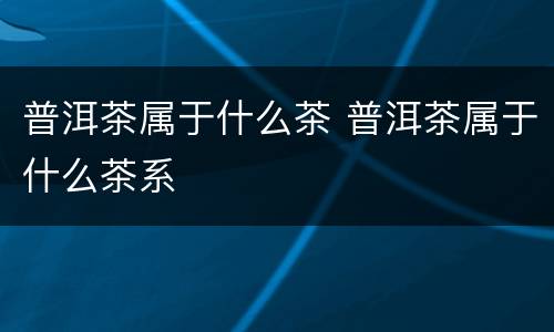 普洱茶属于什么茶 普洱茶属于什么茶系