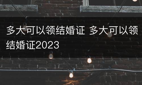 多大可以领结婚证 多大可以领结婚证2023