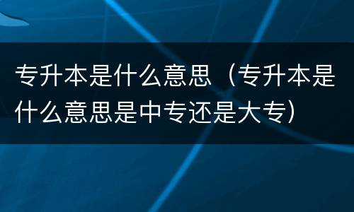 专升本是什么意思（专升本是什么意思是中专还是大专）