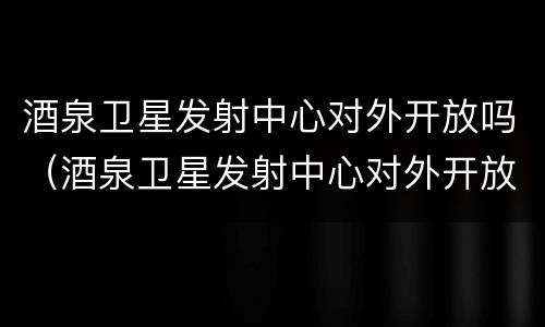 酒泉卫星发射中心对外开放吗（酒泉卫星发射中心对外开放吗今天）