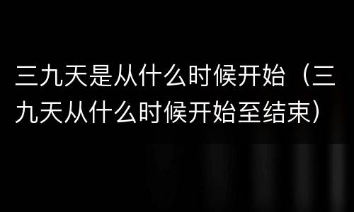 三九天是从什么时候开始（三九天从什么时候开始至结束）