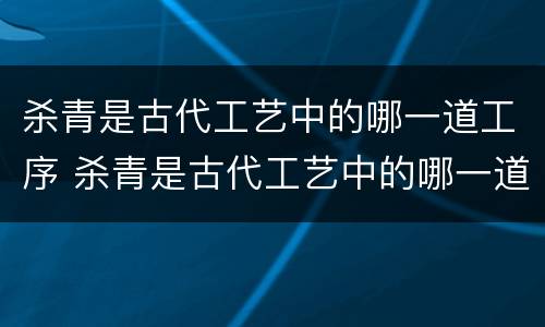杀青是古代工艺中的哪一道工序 杀青是古代工艺中的哪一道工序之一