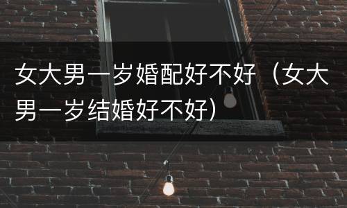 女大男一岁婚配好不好（女大男一岁结婚好不好）