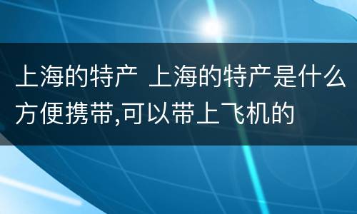 上海的特产 上海的特产是什么方便携带,可以带上飞机的