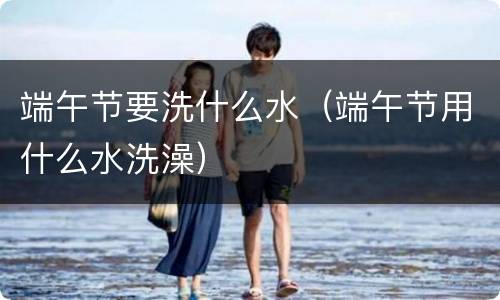 端午节要洗什么水（端午节用什么水洗澡）