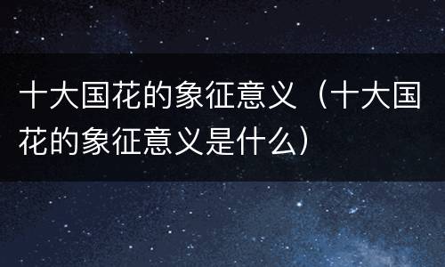 十大国花的象征意义（十大国花的象征意义是什么）