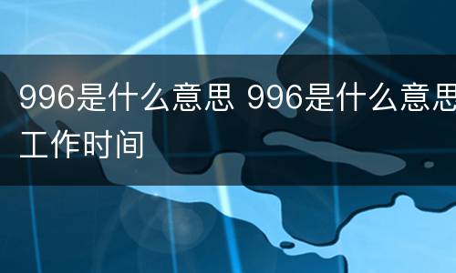 996是什么意思 996是什么意思工作时间