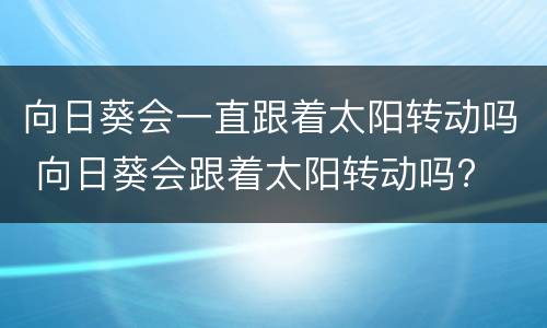 向日葵会一直跟着太阳转动吗 向日葵会跟着太阳转动吗?