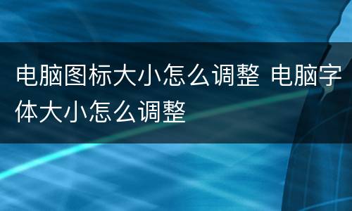 电脑图标大小怎么调整 电脑字体大小怎么调整