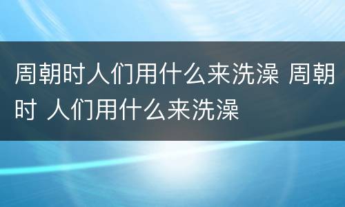 周朝时人们用什么来洗澡 周朝时 人们用什么来洗澡