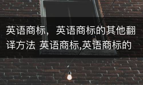 英语商标，英语商标的其他翻译方法 英语商标,英语商标的其他翻译方法是