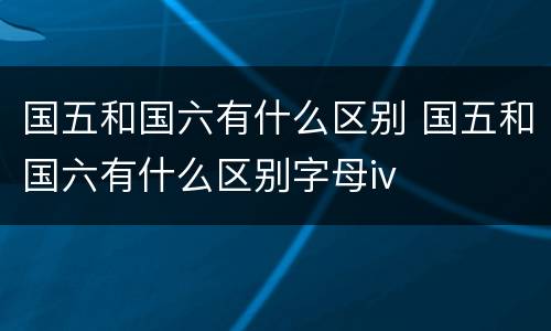 国五和国六有什么区别 国五和国六有什么区别字母iv