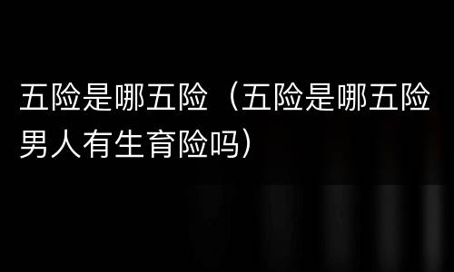 五险是哪五险（五险是哪五险男人有生育险吗）