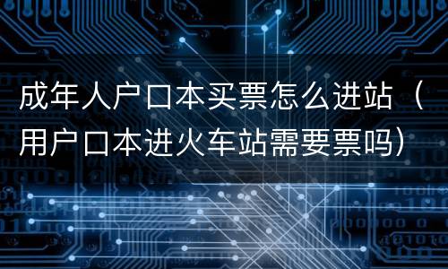 成年人户口本买票怎么进站（用户口本进火车站需要票吗）