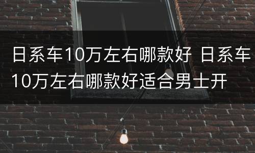 日系车10万左右哪款好 日系车10万左右哪款好适合男士开