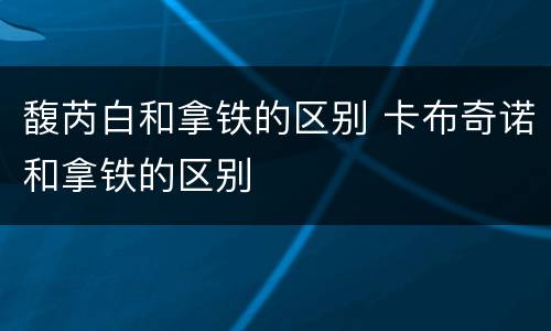 馥芮白和拿铁的区别 卡布奇诺和拿铁的区别