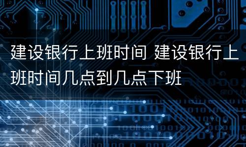 建设银行上班时间 建设银行上班时间几点到几点下班