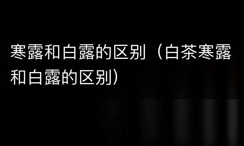 寒露和白露的区别（白茶寒露和白露的区别）