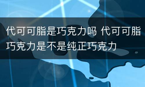 代可可脂是巧克力吗 代可可脂巧克力是不是纯正巧克力