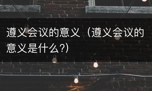 遵义会议的意义（遵义会议的意义是什么?）