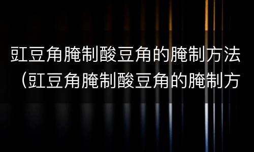 豇豆角腌制酸豆角的腌制方法（豇豆角腌制酸豆角的腌制方法视频）