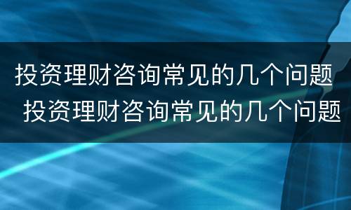 投资理财咨询常见的几个问题 投资理财咨询常见的几个问题有哪些