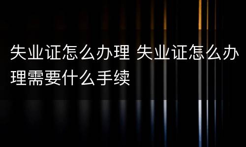 失业证怎么办理 失业证怎么办理需要什么手续