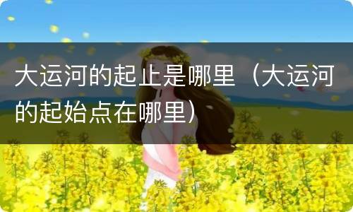 大运河的起止是哪里（大运河的起始点在哪里）