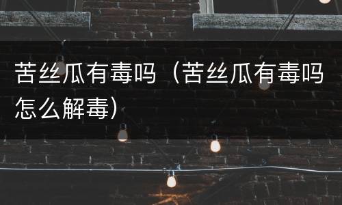 苦丝瓜有毒吗（苦丝瓜有毒吗怎么解毒）