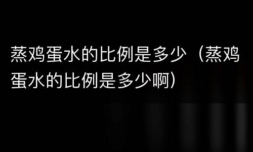 蒸鸡蛋水的比例是多少（蒸鸡蛋水的比例是多少啊）