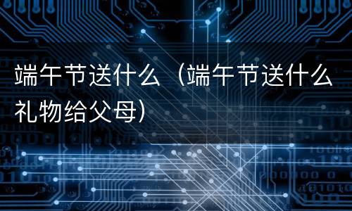 端午节送什么（端午节送什么礼物给父母）