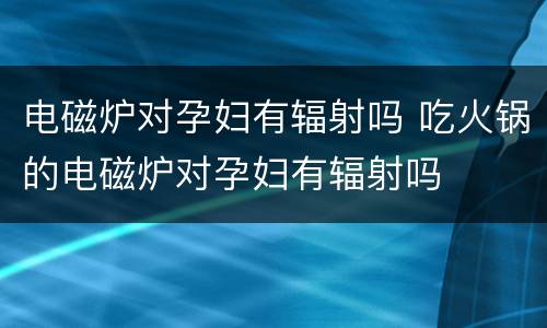 电磁炉对孕妇有辐射吗 吃火锅的电磁炉对孕妇有辐射吗