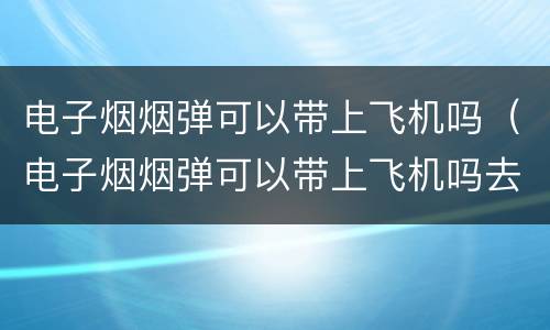 电子烟烟弹可以带上飞机吗（电子烟烟弹可以带上飞机吗去美国吗）