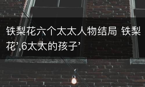 铁梨花六个太太人物结局 铁梨花',6太太的孩子'是谁'害死的'