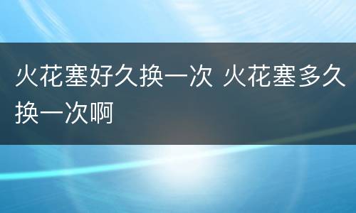 火花塞好久换一次 火花塞多久换一次啊