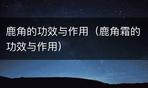 鹿角的功效与作用（鹿角霜的功效与作用）