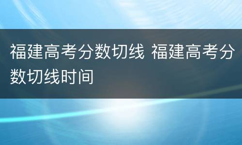 福建高考分数切线 福建高考分数切线时间