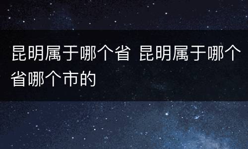 昆明属于哪个省 昆明属于哪个省哪个市的
