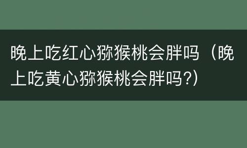晚上吃红心猕猴桃会胖吗（晚上吃黄心猕猴桃会胖吗?）