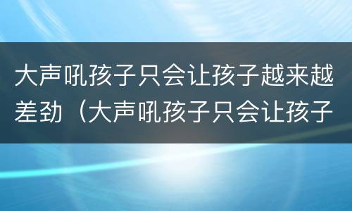 大声吼孩子只会让孩子越来越差劲（大声吼孩子只会让孩子越来越差劲吗）