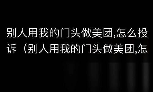 别人用我的门头做美团,怎么投诉（别人用我的门头做美团,怎么投诉他们）