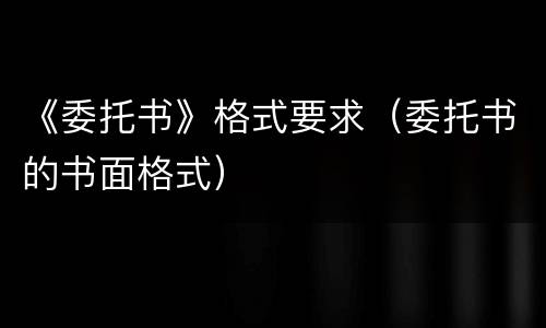 《委托书》格式要求（委托书的书面格式）